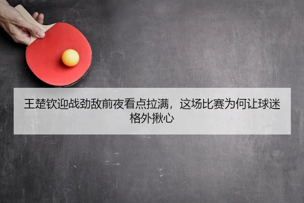 王楚钦迎战劲敌前夜看点拉满，这场比赛为何让球迷格外揪心 | Kaiyun